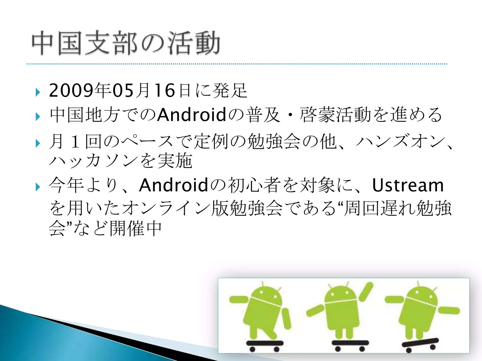    2009年05月16日に発足
   中国地方でのAndroidの普及・啓蒙活動を進める
   月１回のペースで定例の勉強会の他、ハンズオン、
    ハッカソンを実施
   今年より、Androidの初心者を対象に、Ustream
    を用いたオンライン版勉強会である“周回遅れ勉強
    会”など開催中
 