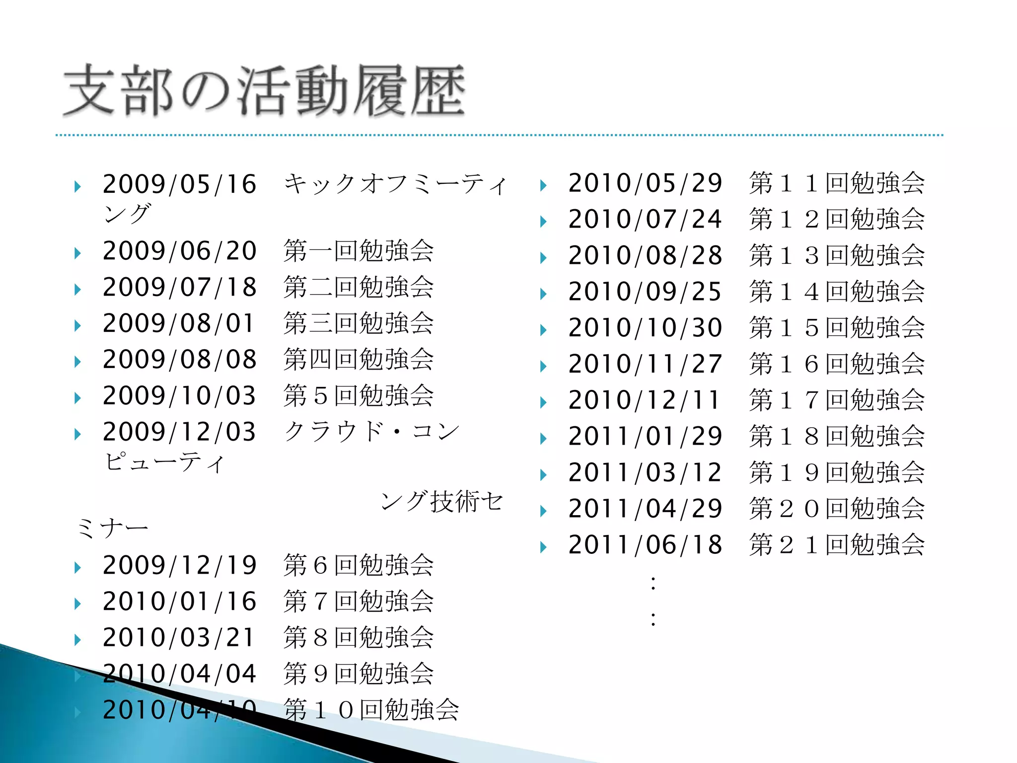    2009/05/16   キックオフミーティ      2010/05/29   第１１回勉強会
    ング                          2010/07/24   第１２回勉強会
   2009/06/20   第一回勉強会         2010/08/28   第１３回勉強会
   2009/07/18   第二回勉強会         2010/09/25   第１４回勉強会
   2009/08/01   第三回勉強会         2010/10/30   第１５回勉強会
   2009/08/08   第四回勉強会         2010/11/27   第１６回勉強会
   2009/10/03   第５回勉強会         2010/12/11   第１７回勉強会
   2009/12/03   クラウド・コン        2011/01/29   第１８回勉強会
    ピューティ                       2011/03/12   第１９回勉強会
                    ング技術セ       2011/04/29   第２０回勉強会
ミナー
                                2011/06/18   第２１回勉強会
 2009/12/19     第６回勉強会
                                      ：
 2010/01/16     第７回勉強会
                                      ：
 2010/03/21     第８回勉強会
 2010/04/04     第９回勉強会
 2010/04/10     第１０回勉強会
 