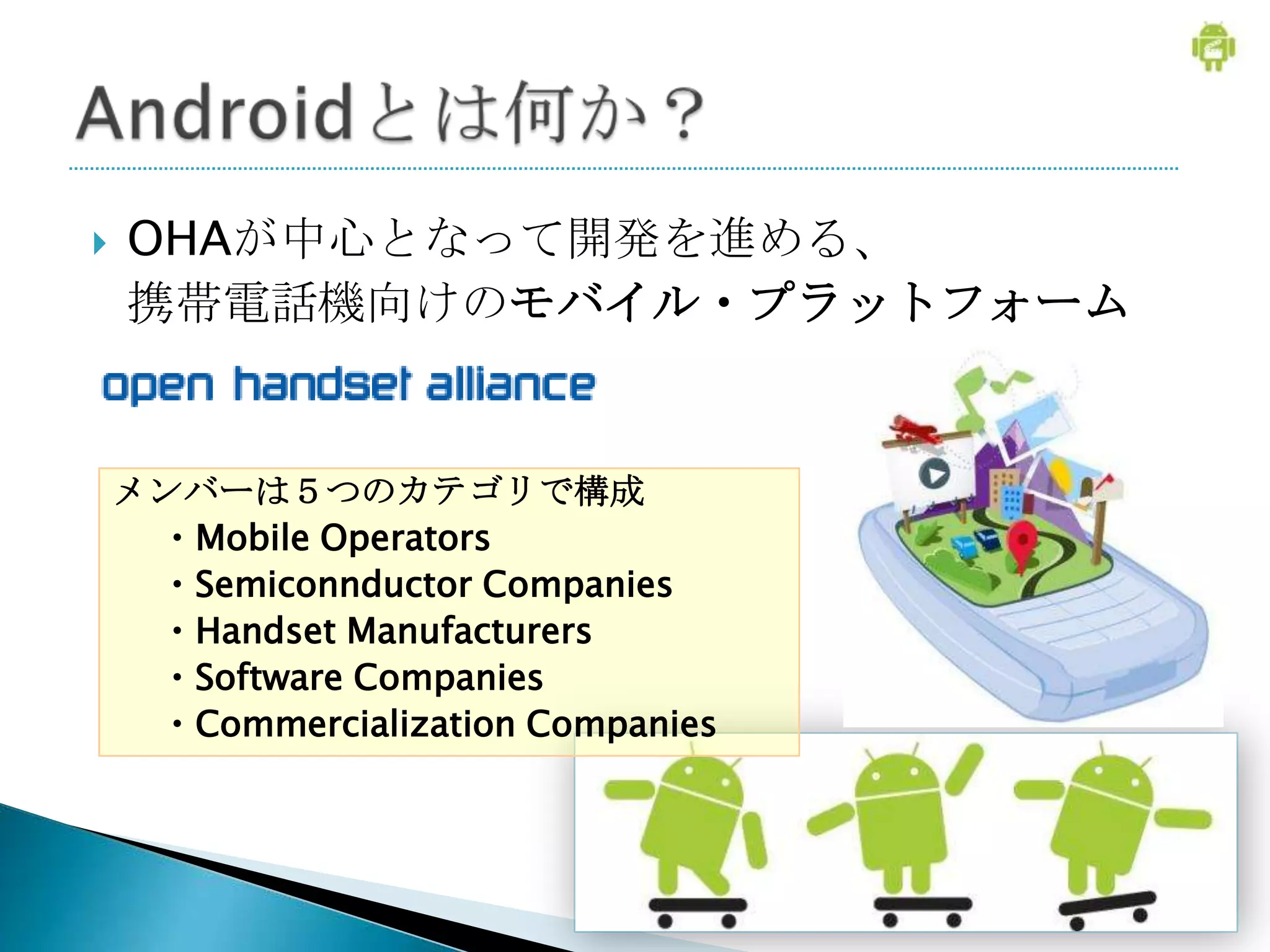    OHAが中心となって開発を進める、
    携帯電話機向けのモバイル・プラットフォーム


    メンバーは５つのカテゴリで構成
     ・Mobile Operators
     ・Semiconnductor Companies
     ・Handset Manufacturers
     ・Software Companies
     ・Commercialization Companies
 