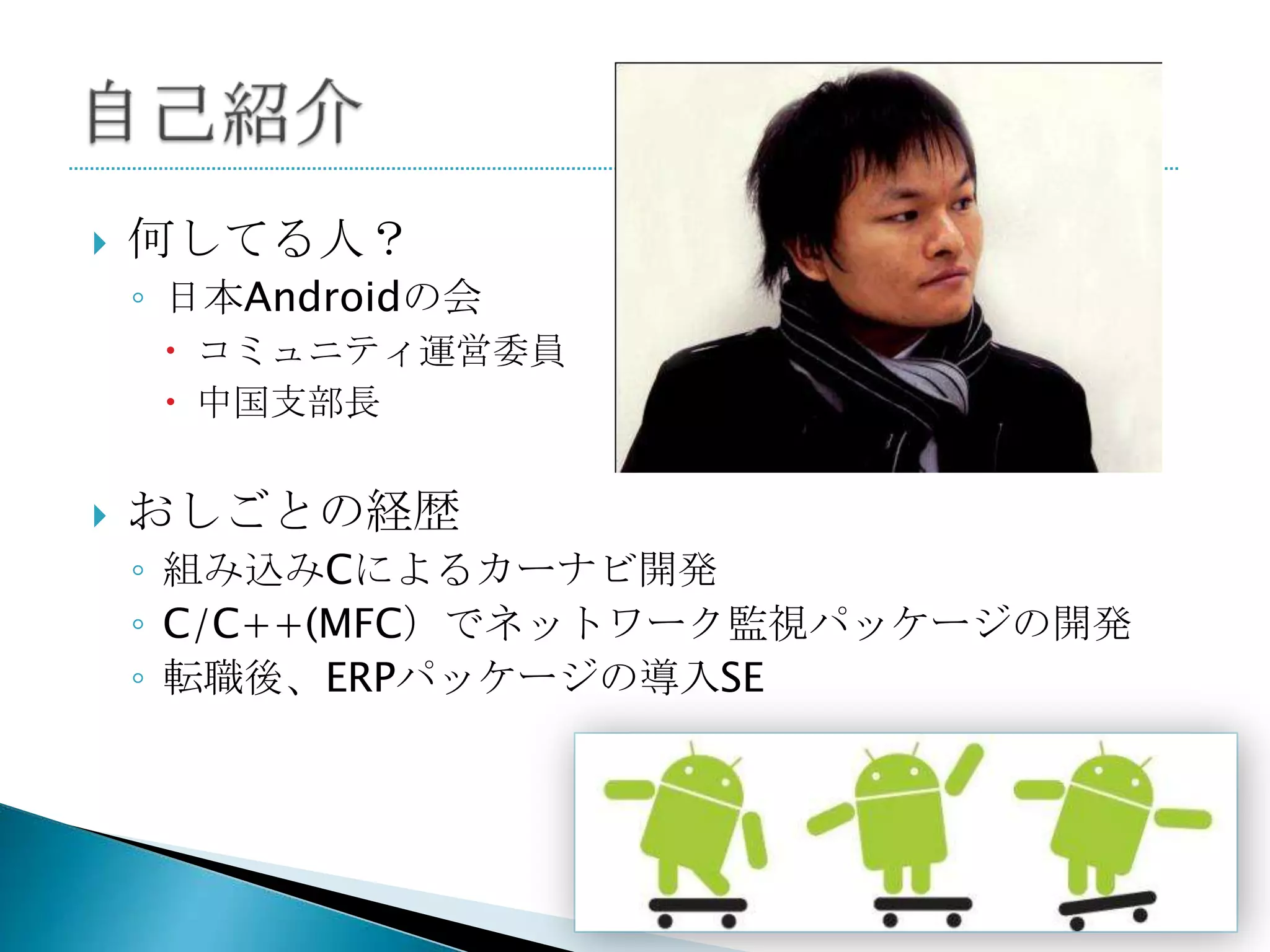    何してる人？
    ◦ 日本Androidの会
      コミュニティ運営委員
      中国支部長


   おしごとの経歴
    ◦ 組み込みCによるカーナビ開発
    ◦ C/C++(MFC）でネットワーク監視パッケージの開発
    ◦ 転職後、ERPパッケージの導入SE
 