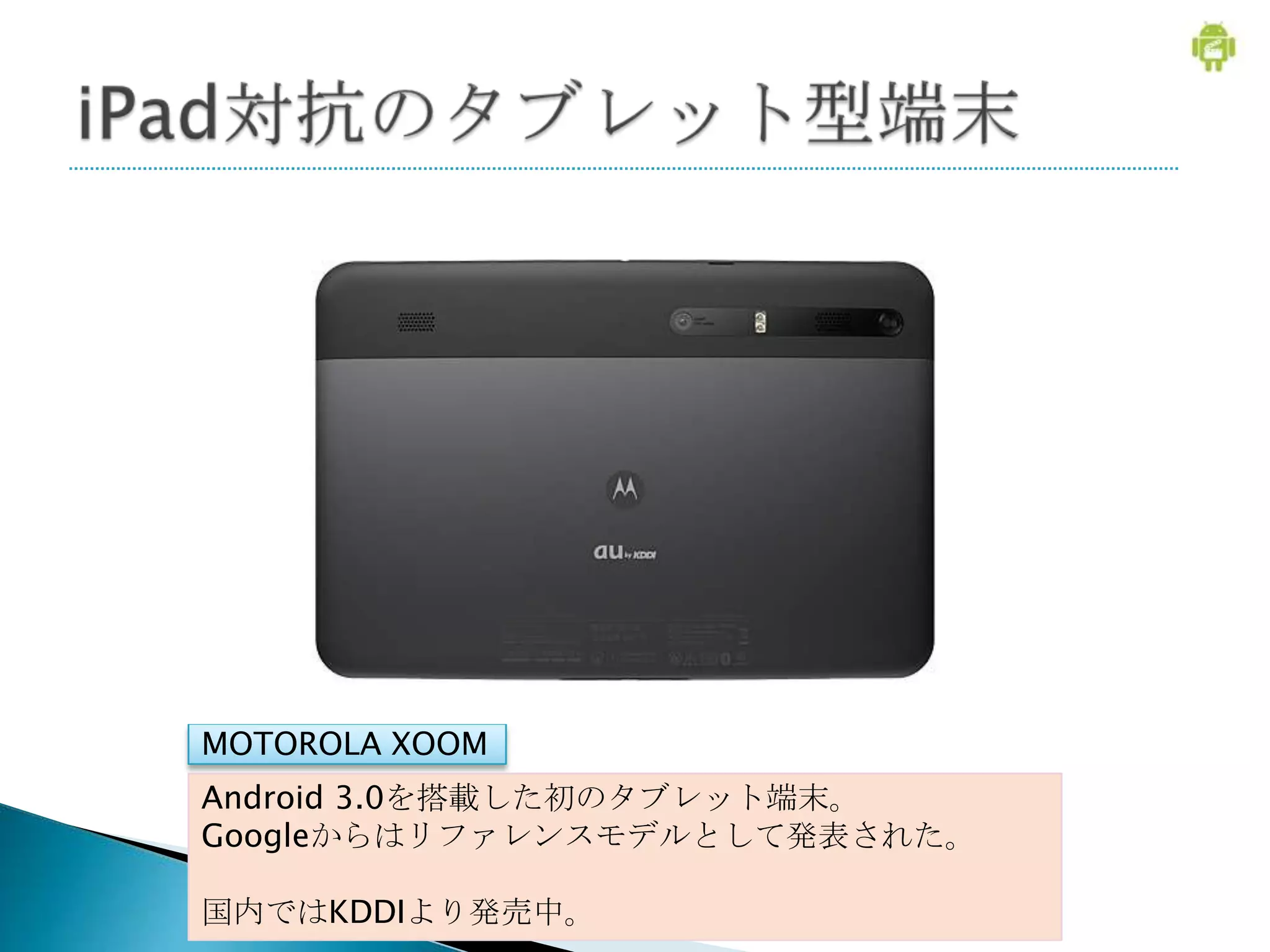 MOTOROLA XOOM
Android 3.0を搭載した初のタブレット端末。
Googleからはリファレンスモデルとして発表された。

国内ではKDDIより発売中。
 