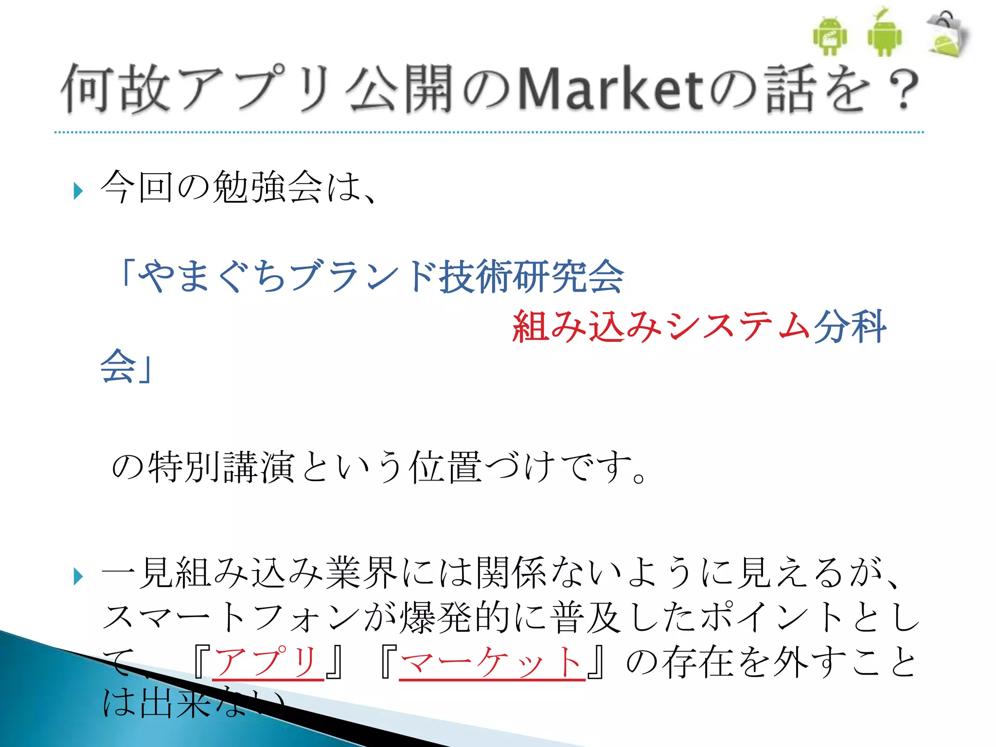    今回の勉強会は、

    「やまぐちブランド技術研究会
               組み込みシステム分科
    会」

    の特別講演という位置づけです。

   一見組み込み業界には関係ないように見えるが、
    スマートフォンが爆発的に普及したポイントとし
    て、『アプリ』『マーケット』の存在を外すこと
    は出来ない
 