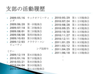    2009/05/16   キックオフミーティ      2010/05/29   第１１回勉強会
    ング                          2010/07/24   第１２回勉強会
   2009/06/20   第一回勉強会         2010/08/28   第１３回勉強会
   2009/07/18   第二回勉強会         2010/09/25   第１４回勉強会
   2009/08/01   第三回勉強会         2010/10/30   第１５回勉強会
   2009/08/08   第四回勉強会         2010/11/27   第１６回勉強会
   2009/10/03   第５回勉強会         2010/12/11   第１７回勉強会
   2009/12/03   クラウド・コン        2011/01/29   第１８回勉強会
    ピューティ                       2011/03/12   第１９回勉強会
                    ング技術セ       2011/04/29   第２０回勉強会
ミナー
                                2011/06/18   第２１回勉強会
 2009/12/19     第６回勉強会
                                      ：
 2010/01/16     第７回勉強会
                                      ：
 2010/03/21     第８回勉強会
 2010/04/04     第９回勉強会
 2010/04/10     第１０回勉強会
 