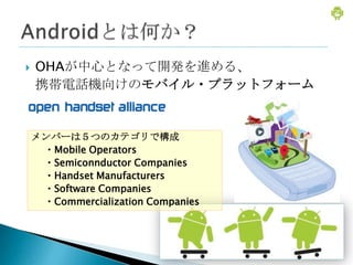    OHAが中心となって開発を進める、
    携帯電話機向けのモバイル・プラットフォーム


    メンバーは５つのカテゴリで構成
     ・Mobile Operators
     ・Semiconnductor Companies
     ・Handset Manufacturers
     ・Software Companies
     ・Commercialization Companies
 
