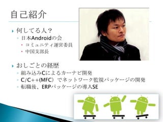    何してる人？
    ◦ 日本Androidの会
      コミュニティ運営委員
      中国支部長


   おしごとの経歴
    ◦ 組み込みCによるカーナビ開発
    ◦ C/C++(MFC）でネットワーク監視パッケージの開発
    ◦ 転職後、ERPパッケージの導入SE
 