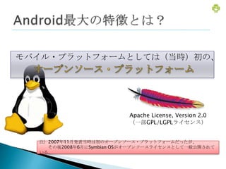 モバイル・プラットフォームとしては（当時）初の、




                         Apache License, Version 2.0
                         （一部GPL/LGPLライセンス）


  注）2007年11月発表当時は初のオープンソース・プラットフォームだったが、
    その後2008年6月にSymbian OSがオープンソースライセンスとして一般公開されて
  いる。
 