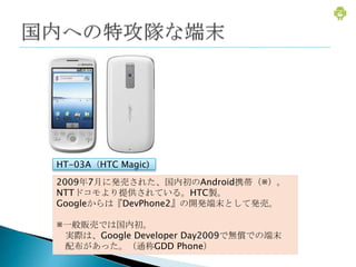 HT-03A（HTC Magic)
2009年7月に発売された、国内初のAndroid携帯（※）。
NTTドコモより提供されている。HTC製。
Googleからは『DevPhone2』の開発端末として発売。

※一般販売では国内初。
 実際は、Google Developer Day2009で無償での端末
 配布があった。（通称GDD Phone）
 