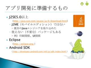    J2SE5.0以上
     （http://java.sun.com/javase/ja/6/download.html）
    ◦ J2ME（モバイルエディション）ではない
      既存のJavaエンジニアを取り込めた
    ◦ 使えない（不要な）パッケージもある
      例）印刷関係、UI関係
   Eclipse
     （http://eclipse.org/）
   Android SDK
    （ http://developer.android.com/intl/ja/sdk/index.html ）
 