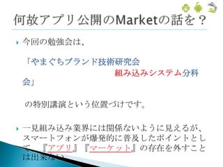    今回の勉強会は、

    「やまぐちブランド技術研究会
               組み込みシステム分科
    会」

    の特別講演という位置づけです。

   一見組み込み業界には関係ないように見えるが、
    スマートフォンが爆発的に普及したポイントとし
    て、『アプリ』『マーケット』の存在を外すこと
    は出来ない
 