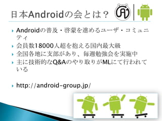    Androidの普及・啓蒙を進めるユーザ・コミュニ
    ティ
   会員数18000人超を抱える国内最大級
   全国各地に支部があり、毎週勉強会を実施中
   主に技術的なQ&Aのやり取りがMLにて行われて
    いる

   http://android-group.jp/
 