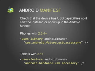ANDROID MANIFEST
Check that the device has USB capabilities so it
can’t be installed or show up in the Android
Market:

Phones with 2.3.4+
<uses-library android:name=
  "com.android.future.usb.accessory" />


Tablets with 3.1+
<uses-feature android:name=
  "android.hardware.usb.accessory" />
 