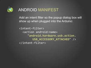 ANDROID MANIFEST
Add an intent filter so the popup dialog box will
show up when plugged into the Arduino:

<intent-filter>
  <action android:name=
     "android.hardware.usb.action.
        USB_ACCESSORY_ATTACHED" />
</intent-filter>
 