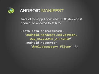 ANDROID MANIFEST
And let the app know what USB devices it
should be allowed to talk to:

<meta-data android:name=
  "android.hardware.usb.action.
     USB_ACCESSORY_ATTACHED“
   android:resource=
     "@xml/accessory_filter" />
 