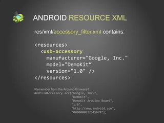 ANDROID RESOURCE XML
res/xml/accessory_filter.xml contains:

<resources>
  <usb-accessory
    manufacturer="Google, Inc."
    model="DemoKit“
    version="1.0" />
</resources>

Remember from the Arduino firmware?
AndroidAccessory acc("Google, Inc.",
                       "DemoKit",
                       "DemoKit Arduino Board",
                       "1.0",
                       "http://www.android.com",
                       "0000000012345678");
 