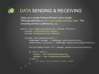 DATA SENDING & RECEIVING
Open up a single FileInputStream and a single
FileOutputStream to send and receive arbitrary data. The
encoding format is defined by you.

public class UsbAccessoryActivity extends Activity {
    private FileInputStream mInput;
    private FileOutputStream mOutput;

    private void openAccessory() {
        UsbManager manager = UsbManager.getInstance(this);
        UsbAccessory accessory = UsbManager.getAccessory(getIntent());

        ParcelFileDescriptor fd = manager.openAccessory(accessory);

        if (fd != null) {
            mInput = new FileInputStream(fd);
            mOutput = new FileOutputStream(fd);
        } else {
            // Oh noes, the accessory didn’t open!
        }
    }
}
 