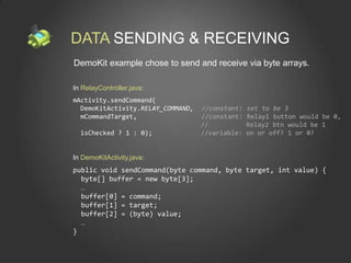 DATA SENDING & RECEIVING
DemoKit example chose to send and receive via byte arrays.

In RelayController.java:
mActivity.sendCommand(
  DemoKitActivity.RELAY_COMMAND,   //constant:   set to be 3
  mCommandTarget,                  //constant:   Relay1 button would be 0,
                                   //            Relay2 btn would be 1
  isChecked ? 1 : 0);              //variable:   on or off? 1 or 0?


In DemoKitActivity.java:
public void sendCommand(byte command, byte target, int value) {
  byte[] buffer = new byte[3];
  …
  buffer[0] = command;
  buffer[1] = target;
  buffer[2] = (byte) value;
  …
}
 