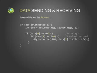DATA SENDING & RECEIVING
Meanwhile, on the Arduino…

if (acc.isConnected()) {
    int len = acc.read(msg, sizeof(msg), 1);

    If (data[0] == 0x3) {         //a relay?
        if (data[1] == 0x0) {     // Relay1 button?
          digitalWrite(LED1, data[2] ? HIGH : LOW);}
      }
}
 