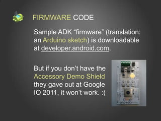 FIRMWARE CODE
Sample ADK “firmware” (translation:
an Arduino sketch) is downloadable
at developer.android.com.


But if you don’t have the
Accessory Demo Shield
they gave out at Google
IO 2011, it won’t work. :(
 