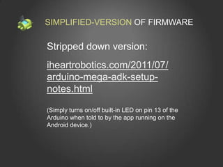 SIMPLIFIED-VERSION OF FIRMWARE

Stripped down version:
iheartrobotics.com/2011/07/
arduino-mega-adk-setup-
notes.html

(Simply turns on/off built-in LED on pin 13 of the
Arduino when told to by the app running on the
Android device.)
 