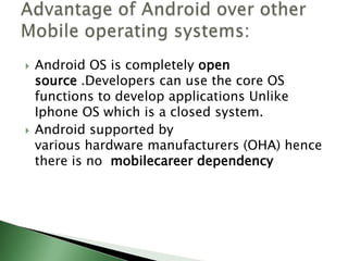    Android OS is completely open
    source .Developers can use the core OS
    functions to develop applications Unlike
    Iphone OS which is a closed system.
   Android supported by
    various hardware manufacturers (OHA) hence
    there is no mobilecareer dependency
 