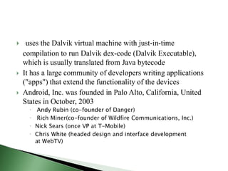     uses the Dalvik virtual machine with just-in-time
    compilation to run Dalvik dex-code (Dalvik Executable),
    which is usually translated from Java bytecode
   It has a large community of developers writing applications
    ("apps") that extend the functionality of the devices
   Android, Inc. was founded in Palo Alto, California, United
    States in October, 2003
          Andy Rubin (co-founder of Danger)
          Rich Miner(co-founder of Wildfire Communications, Inc.)
         Nick Sears (once VP at T-Mobile)
         Chris White (headed design and interface development
          at WebTV)
 