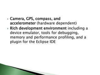    Camera, GPS, compass, and
    accelerometer (hardware dependent)
   Rich development environment including a
    device emulator, tools for debugging,
    memory and performance profiling, and a
    plugin for the Eclipse IDE
 