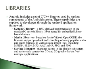    Android includes a set of C/C++ libraries used by various
    components of the Android system. These capabilities are
    exposed to developers through the Android application
    framework.
       System C library - a BSD-derived implementation of the
        standard C system library (libc), tuned for embedded Linux-
        based devices
       Media Libraries - based on PacketVideo's OpenCORE; the
        libraries support playback and recording of many popular audio
        and video formats, as well as static image files, including
        MPEG4, H.264, MP3, AAC, AMR, JPG, and PNG
       Surface Manager - manages access to the display subsystem
        and seamlessly composites 2D and 3D graphic layers from
        multiple applications
 