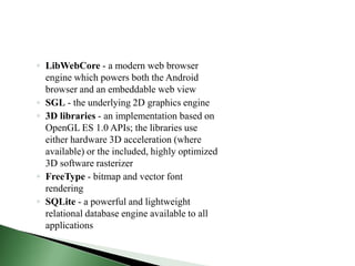 ◦ LibWebCore - a modern web browser
  engine which powers both the Android
  browser and an embeddable web view
◦ SGL - the underlying 2D graphics engine
◦ 3D libraries - an implementation based on
  OpenGL ES 1.0 APIs; the libraries use
  either hardware 3D acceleration (where
  available) or the included, highly optimized
  3D software rasterizer
◦ FreeType - bitmap and vector font
  rendering
◦ SQLite - a powerful and lightweight
  relational database engine available to all
  applications
 
