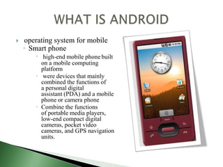    operating system for mobile
    ◦ Smart phone
         high-end mobile phone built
          on a mobile computing
          platform
         were devices that mainly
          combined the functions of
          a personal digital
          assistant (PDA) and a mobile
          phone or camera phone
         Combine the functions
          of portable media players,
          low-end compact digital
          cameras, pocket video
          cameras, and GPS navigation
          units.
 