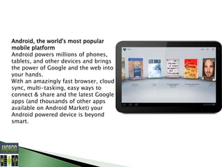 Android, the world's most popular
mobile platform
Android powers millions of phones,
tablets, and other devices and brings
the power of Google and the web into
your hands.
With an amazingly fast browser, cloud
sync, multi-tasking, easy ways to
connect & share and the latest Google
apps (and thousands of other apps
available on Android Market) your
Android powered device is beyond
smart.
 