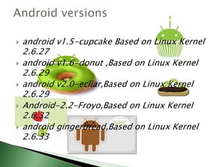    android v1.5-cupcake Based on Linux Kernel
    2.6.27
   android v1.6-donut ,Based on Linux Kernel
    2.6.29
   android v2.0-ecliar,Based on Linux Kernel
    2.6.29
   Android-2.2-Froyo,Based on Linux Kernel
    2.6.32
   android gingerbread,Based on Linux Kernel
    2.6.33
 