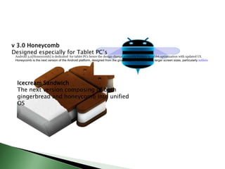 v 3.0 Honeycomb
Designed especially for Tablet PC’s
 Android 3.0[Honeycomb] is dedicated for tablet PCs hence the design change primarily focuses in tablet optimization with updated UI.
 Honeycomb is the next version of the Android platform, designed from the ground up for devices with larger screen sizes, particularly tablets




  Icecream Sandwich
  The next version composing of both
  gingerbread and honeycomb into unified
  OS
 
