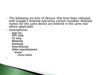    The following are lists of devices that have been released
    with Google's Android operating system installed. Multiple
    names for the same device are entered in the same row
    where applicable.
   Smartphones
    ◦ Acer Inc.
      HTC corp
    ◦ LG corp
    ◦ Motorola
    ◦ Samsung
    ◦ Sony Ericsson
    ◦ Other manufacturers
       Alcatel
         Cherry mobile

 