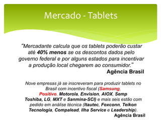 Mercado	
  -­‐	
  Tablets	
  


 “Mercadante calcula que os tablets poderão custar
   até 40% menos se os descontos dados pelo
governo federal e por alguns estados para incentivar
   a produção local chegarem ao consumidor.”
                                    Agência Brasil

  Nove empresas já se inscreveram para produzir tablets no
            Brasil com incentivo fiscal (Samsung,
        Positivo, Motorola, Envision, AIOX, Semp
  Toshiba, LG, MXT e Sanmina-SCI) e mais seis estão com
    pedido em análise técnica (Itautec, Foxconn, Teikon
    Tecnologia, Compalead, Ilha Service e Leadership).
                                              Agência Brasil
 