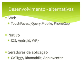 Desenvolvimento	
  -­‐	
  alternativas	
  
* 	
  Web	
  
  * 	
  TouchFaces,	
  jQuery	
  Mobile,	
  PhoneGap	
  


* 	
  Nativo	
  
  * 	
  iOS,	
  Android,	
  WP7	
  


* Geradores	
  de	
  aplicação	
  
  * 	
  GoTiggr,	
  Rhomobile,	
  AppInventor	
  
 