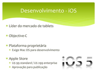 Desenvolvimento	
  -­‐	
  iOS	
  

*  Líder	
  do	
  mercado	
  de	
  tablets	
  

*  Objective-­‐C	
  
	
  
*  Plataforma	
  proprietária	
  
  *  Exige	
  Mac	
  OS	
  para	
  desenvolvimento	
  
  	
  
*  Apple	
  Store	
  
  *  U$	
  99	
  standard	
  /	
  U$	
  299	
  enterprise	
  
  *  Aprovação	
  para	
  publicação	
  
 