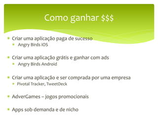Como	
  ganhar	
  $$$	
  

*  Criar	
  uma	
  aplicação	
  paga	
  de	
  sucesso	
  
   *  	
  Angry	
  Birds	
  iOS	
  
   	
  
*  Criar	
  uma	
  aplicação	
  grátis	
  e	
  ganhar	
  com	
  ads	
  
   *  	
  Angry	
  Birds	
  Android	
  

*  Criar	
  uma	
  aplicação	
  e	
  ser	
  comprada	
  por	
  uma	
  empresa	
  
   *  Pivotal	
  Tracker,	
  TweetDeck	
  	
  

*  AdverGames	
  –	
  jogos	
  promocionais	
  

*  Apps	
  sob	
  demanda	
  e	
  de	
  nicho	
  
 