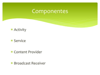Componentes	
  

*  Activity	
  

*  Service	
  

*  Content	
  Provider	
  

*  Broadcast	
  Receiver	
  
 