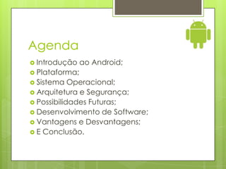 Agenda
 Introdução    ao Android;
 Plataforma;
 Sistema   Operacional;
 Arquitetura e Segurança;
 Possibilidades Futuras;
 Desenvolvimento de Software;
 Vantagens e Desvantagens;
 E Conclusão.
 