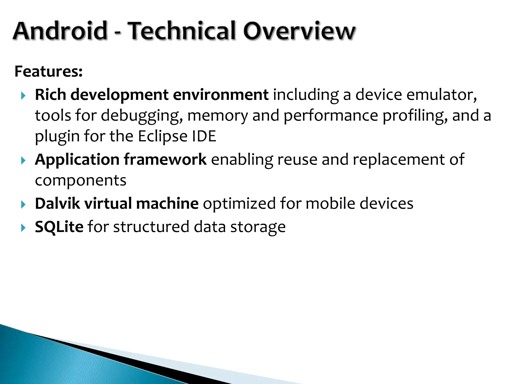Features:
  Rich development environment including a device emulator,
   tools for debugging, memory and performance profiling, and a
   plugin for the Eclipse IDE
  Application framework enabling reuse and replacement of
   components
  Dalvik virtual machine optimized for mobile devices
  SQLite for structured data storage
 