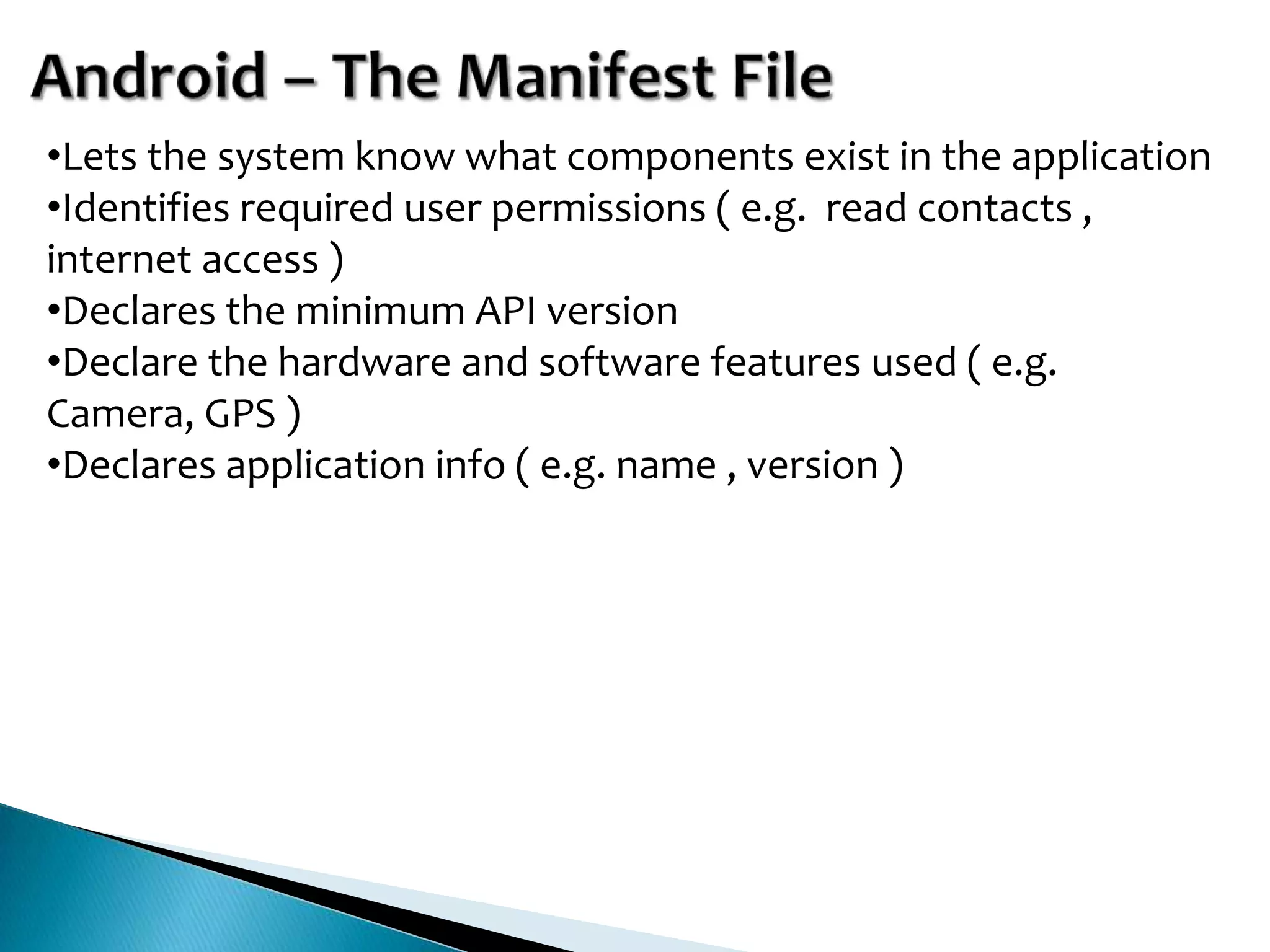 •Lets the system know what components exist in the application
•Identifies required user permissions ( e.g. read contacts ,
internet access )
•Declares the minimum API version
•Declare the hardware and software features used ( e.g.
Camera, GPS )
•Declares application info ( e.g. name , version )
 