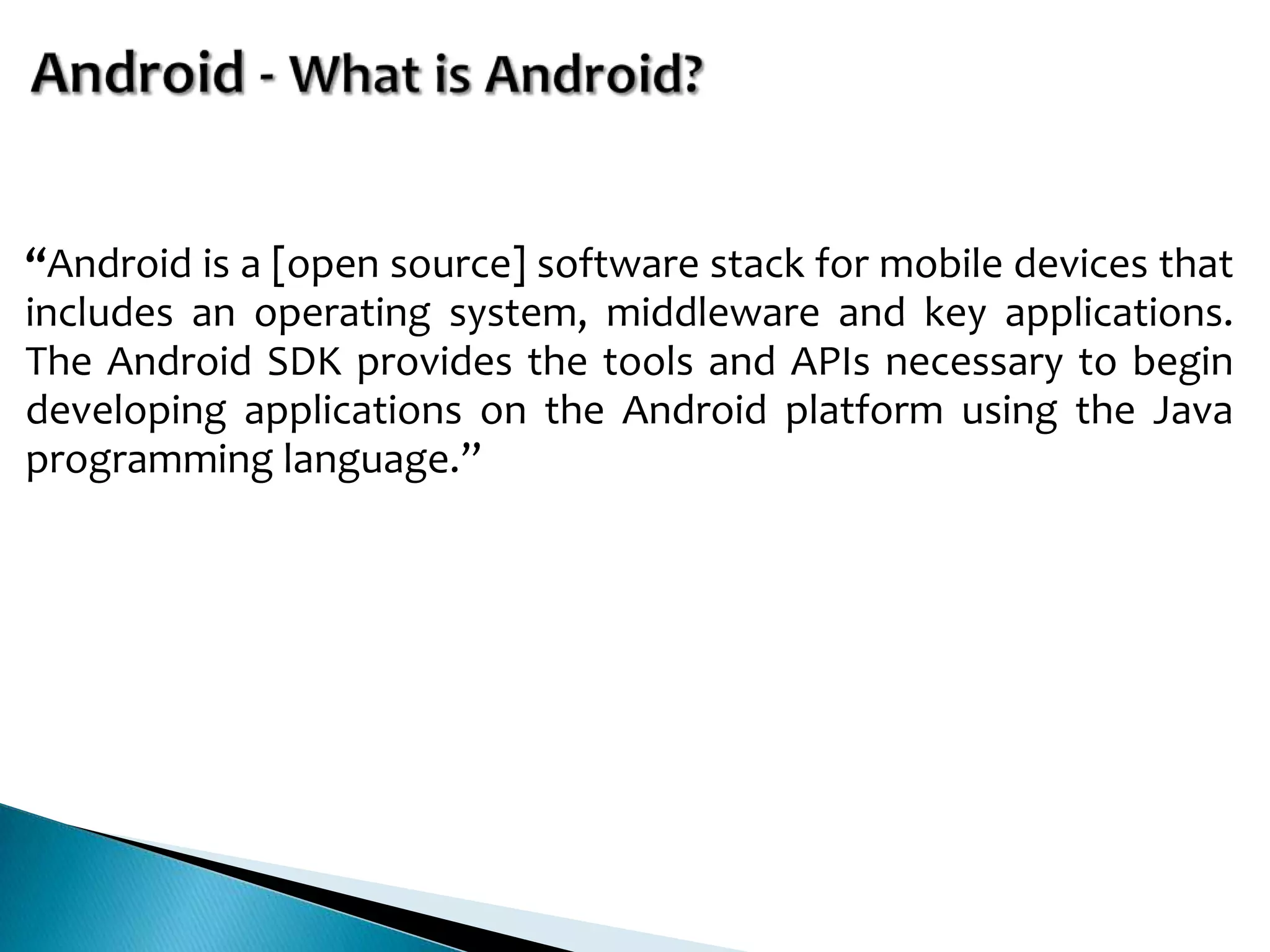 “Android is a [open source] software stack for mobile devices that
includes an operating system, middleware and key applications.
The Android SDK provides the tools and APIs necessary to begin
developing applications on the Android platform using the Java
programming language.”
 
