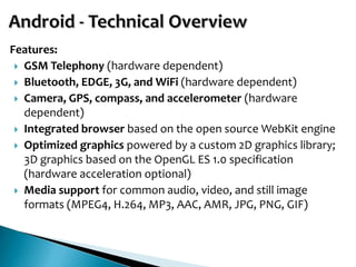Features:
  GSM Telephony (hardware dependent)
  Bluetooth, EDGE, 3G, and WiFi (hardware dependent)
  Camera, GPS, compass, and accelerometer (hardware
   dependent)
  Integrated browser based on the open source WebKit engine
  Optimized graphics powered by a custom 2D graphics library;
   3D graphics based on the OpenGL ES 1.0 specification
   (hardware acceleration optional)
  Media support for common audio, video, and still image
   formats (MPEG4, H.264, MP3, AAC, AMR, JPG, PNG, GIF)
 