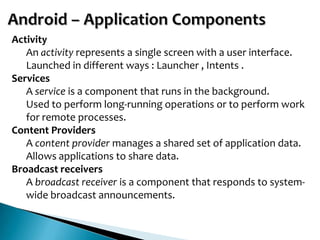 Activity
   An activity represents a single screen with a user interface.
   Launched in different ways : Launcher , Intents .
Services
   A service is a component that runs in the background.
   Used to perform long-running operations or to perform work
   for remote processes.
Content Providers
   A content provider manages a shared set of application data.
   Allows applications to share data.
Broadcast receivers
   A broadcast receiver is a component that responds to system-
   wide broadcast announcements.
 