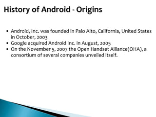 • Android, Inc. was founded in Palo Alto, California, United States
  in October, 2003
• Google acquired Android Inc. in August, 2005
• On the November 5, 2007 the Open Handset Alliance(OHA), a
  consortium of several companies unveiled itself.
 