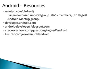 Android – Resources
• meetup.com/blrdroid/
    Bangalore based Android group , 800+ members, 8th largest
    Android Meetup group.
• developer.android.com
• android-developers.blogspot.com
• stackoverflow.com/questions/tagged/android
• twitter.com/romannurik/android
 