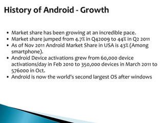 • Market share has been growing at an incredible pace.
• Market share jumped from 4.7% in Q42009 to 44% in Q2 2011
• As of Nov 2011 Android Market Share in USA is 43% (Among
  smartphone).
• Android Device activations grew from 60,000 device
  activations/day in Feb 2010 to 350,000 devices in March 2011 to
  576000 in Oct.
• Android is now the world's second largest OS after windows
 