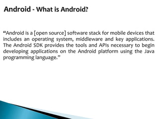“Android is a [open source] software stack for mobile devices that
includes an operating system, middleware and key applications.
The Android SDK provides the tools and APIs necessary to begin
developing applications on the Android platform using the Java
programming language.”
 