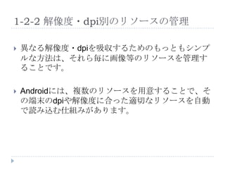 1-2-2 解像度・dpi別のリソースの管理

   異なる解像度・dpiを吸収するためのもっともシンプ
    ルな方法は、それら毎に画像等のリソースを管理す
    ることです。

   Androidには、複数のリソースを用意することで、そ
    の端末のdpiや解像度に合った適切なリソースを自動
    で読み込む仕組みがあります。
 
