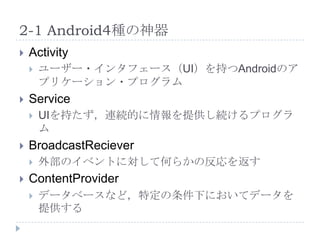 2-1 Android4種の神器
   Activity
       ユーザー・インタフェース（UI）を持つAndroidのア
        プリケーション・プログラム
   Service
       UIを持たず，連続的に情報を提供し続けるプログラ
        ム
   BroadcastReciever
       外部のイベントに対して何らかの反応を返す
   ContentProvider
       データベースなど，特定の条件下においてデータを
        提供する
 